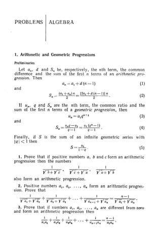 PROBLEMS ALGEBRA
1. Arithmetic and Geometric Progressions
Preliminaries
Let an' d and S; be, respectively. the nth term. the common
difference and the sum of the first n terms of an arithmetic pro-
gression. Then
and
S
._ (al + anl n [2al +d (n-l l] n
n - 2 2
(1)
(2)
If un. q and Sn are the nth term, the common ratio and the
sum of the first n terms of a geometric progression. then
and
S = unq-UI = UI (qn_l)
n q-l q-l
(3)
(4)
(5)
band c form an arithmetic
Finally. if S is the sum of an infinite geometric series with
Iql < 1then
S =-!!LI -q '
1. Prove that if positive numbers a.
progression then the numbers
1 1
Y fJ+ Y c·' ye' + Y"a •
also form an arithmetic progression.
2. Positive numbers all a 2 1 •.• , an form an arithmetic progres-
sion. Prove that
I I I n - I
y at + ya2 + Yaz+ Yas + ... + V an-1 + Yan Yal
+ Yan .
3. Prove that if numbers a.. all .. .• an are different from zero
and form an arithmetic progression then
_1_+_1_ +_1_+ ... + _I_ =n -l.
alaZ a~a3 G8a, an-Ian alan
 