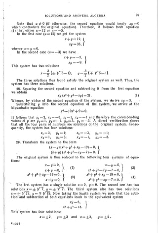 Note that U:/:: °(if otherwi se, the second equation would imply xy = 0
which contradicts the original equation) . Therefore , it follows from equation
. (I) that either U= 12 or u=-3.
In the first case (u = 12) we get the system
x+ y= 12, }
xy=36,
This system has two solutions
I
.lI
~04UTIQ~S AND ANSWERS. ALGEElRA
whence x = y = 6.
In the second case (u = -3) we have .
x+y =-3, }
xy= - 9.
97
x=; (± ys-I), y =f (=j= YS-I).
The three solutions thus found satisfy the orig jnal system as well. Thus, th e
sys tem has three solutions.
28. Squaring the second equation and subtracting it from the first equation
we obtain
xy (x2 + y2 ~xy) = 2 1 . (I )
Whe nce, by virtue of the second equation of the system, we derive xy = 3.
Substituting y into the second equation of th e sys tem, we arrive at the
biquadratic equation
. . xf-IOx2+9=O
.
It follows that XI =3, x2 = - 3, xs= I, x4=-1 and therefore the corresponding
values of yare Yl=l, Y2 =~I, Ys=3, Y4 =-3. A direct verification shows
that all the four pairs of numbers are solutions of th e original system . Conse-
quently, the system has four solutions:
xl = 3, 111 = 1; xz=-3, Y2=-I;
xs= I , Ys = ;;!; x4 =-I . Y4=;o-3.
29. Transform the system to the form
(x- y) (x2
+y'z+ xy -19) = 0, }
(x+ y) (x2+ y2 _ xy ~ 7) ;= O.
The orig inal system is thu s reduced to the following four systems of equ a-
tions: .
x-y=o,} (I) x- y = D, } (2)
x+y=O, . X2+ y2- xy - 7= O, .
x
2
+ y2+ XY-19=O,} (3) x
2
+ y2+ XY- 19=O,} (4)
x-:'y=O, X2 + y2- xy- 7= O.
'The -first system has a single solution x = 0, y = D. The second one has two
solutions x=± y7, y=± Y7. The th ird system also has tWQ SOh-1Iions
x = ± YI9, y = =f YT9. Now taking the fourth system we note that th e addi-
tion and subtract ion of both equations leads to the equi va lent system
xy = 6, }
x2+y2 =13.
This'system ' has four solutions:
x = ±2, y= ±3 and X= ±3, y= ±2 .
4-3 23
 