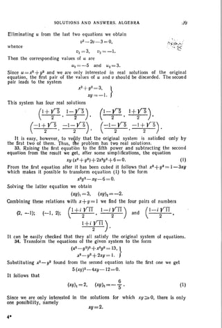 SOLUTIONS AND ANSWERS. ALGEBRA
Eliminating u from the last two equations we obtain
v2-2v-3=O,
whence
..J9
t'l = 3, t'2 =-1.
Then the corresponding values of U are
ul=-5 and u2=3.
Since U=X2+y2 and we are only interested in real solutions of the original
equation. the first pair of the values of U and v should be discarded . The second
pair leads to the system
X2
+ y2=3,
}
xy=-I.
This system has four real solutions
(1+V5 1-,Y5) (1- VS 1+V5 )
2 • 2 ' 2 ' 2 '
(- I+ Y5 -1-V5) (~I-V5 -I+VS).
2 • 2 ' 2 ' 2
It is easy, however, to verdfy that the original system is satisfied only by
the first two of them. Thus, t~e problem has two real solutions.
33. Raising the first equation to the fifth power and subtracting the second
equation from the result we get, after some simplifications, the equation
xy (X3+y3)+2x2y2+6=0. (I)
From the first equation after it has been cubed it follows that X3 + y3= 1-3xy
which makes it possible to transform equation (I) to the form
x2y2_ X'l- 6= 0.
Solving the latter equation we obtain
(xy)! =3, (xY)2=-2.
Combining these relations with x+ y= 1 we find the four pairs of numbers
(
l+ i V'IT l-iV'IT) (l-iVIT '(2, -I); (-1. 2); 2 ' 2 and 2 '
I+i VIT) .2 .
It can be easily checked that they all satisfy the original system of equations.
34. Transform the equations of the given system to the form
(X 2_ y2)2+X2y2= 13, }
X2_ y2+2xy = I.
Substituting x2_ y2 found from the second equation into the first one we get
5 (xy)2-4xy-12=0.
It follows that
(xYh =2,
6
(xyh=-S' (1)
xy=2.
Since we are only interested in the solutions for which xy;;. 0, there Is only
one possibility, namely
4·
 