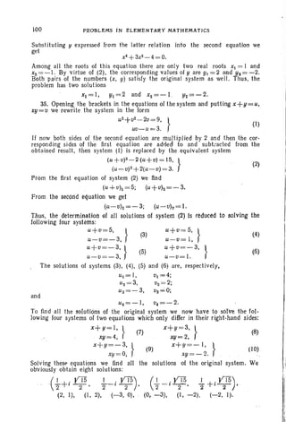 100 PRO'&LEMS iN ELEMENtARY MAtH EM AT ICS
(2)
(6)
(4)(3)
(5)
u+V= 5, .}
u-v=I ,
u+v =-3, }
u-o= J.
(5) and (6) are, respectively ,
Subst ituting y expressed from the latter relation into the second equation we
get
x4
+3xz-4 =0.
Among all the roots of this equation there are only two real roots XI = I and
xz=-J. By virtue of (2), the corresponding values of y are Yl =2 and Y3= - 2.
Both pairs of the numbers (x, y) satisfy the original system as well. Thus, the
problem has two solutions
. Xl = I, Yl = 2 and xz= - l. yz=- 2.
35. Opening the brackets in the equations of the system and putting x +y = u,
xy= 0 we rewrite the system in the form .
u
2
+ oz
- 2v= 9, } (I)
uv-u =3.
If now both sides of the second equation are multiplied by 2 and then the cor-
responding sidesof the first equation are added to and subt..acted from the
obtained result , then system (I) is replaced by the equivalent system
(u +v)Z ~2 (u+v)= IS, }
(u ~v)z+2(u - o)= 3.
Prom the first equation of system (2) We find
(u+vh = 5; (~+ vh = ~ 3.
From the second equation we gel
(u ~vh=-3 ; (u ~vh =1.
Thus, the deterrninatfon of all solutions of system (2) Is reduced to solving the
following four systems:
u+ v= 5, }
u-v=-3,
u+v=-3, }
u-v =-3,
The solutions of systems (3), (4),
and
ul =I ,
uz = 3,
ua= - 3,
vl = 4;
vz= 2;
va ~O;
(10)
(
I . y'I5 I +.VTS)'2 - I -'-2' 2 ·l ----r , .
(0. -3), (I, -2), (-2, I).
U 4= ~J ; v4= ~2 .
To find all the solutions of the orlginal system we now have to solve the fol-
lowing four systems of two equations which only differ in their right -hand sides:
x+y=I , l (7) x+y =3, } (8)
xy=4, ( xy = 2.
X+ y=-3,} (9) X+Y =-l,}
xy =O, xY=- 2.
Solving these equations we find all the solutions of the original system. We
obviously obtain eight solutions:
.(1.+. i VTS l-i .J05)2 2' 2 2 '
(2, I), (1, 2), (-3, 0),
 