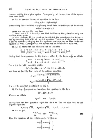 102 PROBLEMS IN ELEMENTARY MATHeMATICS
numbers satisfy the original system. Consequently, all the solutions of the system
have been found.
37. Let us rewrite the second equation in the form
(x2+y2)2_2x2y2 =bX2y2.
Substituting the expression x2+y2= axy found from the first equation we obtain
. (a2 - 2- b) x2y2= 0.
There are two possible cases here:
(I) a2 - 2- b -:j; O. It is easily seen that in this case the system has only one
solution x =O, y =O .
(2) a2 - 2- b= 0. If this condition is satisfied, the second equation is obtai-
ned by squaring both sides of the first equation. Therefore, if any x and y form
a pair of numbers satisfying the first equation. the same pair satisfies the second
equation as well. Consequently, the system has an infinitude of solutions.
38. Let us transform the left-hand side to the form
x+a (x+a _~ x-a)+ x-a (x-a _!!.... x+a)_o
x+b x+b b x-b x-b x-b a x+b - .
Noting that the expressions in the brackets differ by the faetor- -F we obtain
(:t~-i;-:)(~t:-:;=:)=0.
For a -;= b the latter equality implies
[x2-(a+b) x-abl [x2+(a+b) x-ab] =0,
and thus we find the four roots of the original equation:
(a+b) ± Y(a+b)2+4ab
xt,2 = 2 '
-(a+ b) ± y(a+W+4ab
XS,4 = 2
If a =b the equation is satisfied by any x,
39. Putting f- f=t we transform the equation to the form
Whence we obtain
Solving then the two quadratic equations for x we find the four roots of the
original equation:
Xt=3+ 'V2T, x2=3-Y2i". xs=6. x,=-2.
40. Let us put
x+y=u and x-y=u.
xy xy
Then the equations of the system can be written as
I I}u..L-=a+-,I u a
I I
u+V-=b+"b"
(1)
 