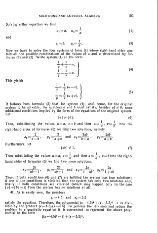 SOLUTIONS AND ANSWE RS. ALGEBRA
Solving either equ ation we find
I
u() =-
- a
and
103
(2)
(5)
I
VI = b, O2 = 7) ' (3)
Now we have to solve the four systems of form (I) whose right-han d si des con-
tain all the possib le combinations of the va lues of U and v deter mined by for-
mu las (2) and (3) . Wr ite system (I ) in the form
2...+ 2...= u, }
r ~ (4)
--- =0.
Y x
This yields
I I }X-= "2(u-v),
I I
Y="2(u+ v).
It follows from formula (5) that for system (4), and, hence, for the or iginal
system to be solvable, the numbers a lind b must satisfy, besides ab :f: 0, some
additional conditions implied by the form of the equat ions of the original system,
Let
laI :f: Ib I·
I I
Th en , substituting the val ues uee a, o= b and then u=(i ' v=7i
right-hand sides of formulas (5) we find two solutions, na mely
2 2 2ab 200
xl=-a_-b' Yl=a+b and x2= b- _- a' Y2=a +b'
Furthermore, let
(6)
int o the
Iab I :f: I. (7)
Then substituting the values u=a, o= ~ and then u= ~ , v= b into the r ight-
hand s ides of formulas (5) we find two more solutions:
2b 2b 2a 2a
xS=ab_I' YS=ab + l and x.= I_ OO' Y.= l +ab
Thus, if both conditions (6) and (7) are fulfilled the system has four solutions;
if one of the conditions is violated then the system has onl y two solutions and ,
finally, if both condit ions are violat ed (wh ich may happen onl y in the case
l a l= l b l= l) then the system has no solutions at all.
41. As is easily seen, the numbers
Xl = 4.5 and X2 = 5.5
satisfy the equation. Therefore, the polynomial (x -4 .5)4+(x-5.5)4-1 is divi-
sible by the product (x -4.5) (x-5.5). To perform the division and reduc e the
problem to a quadratic equati on it is convenient to represent the above poly-
nomial in the form
l(x-4.5)4-I] + (x-5.5)4,
 