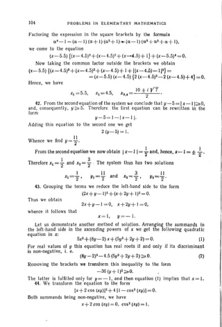 104 P ROBLEMS IN ELEME N TA R Y MATHEMAT ICS
Factoring the expression in the square brackets by the formula
a 4-1
= (a- I) (a + I) (a2 +I)~ (a - I) (as + a 2 +a + I),
we come to the equation
(x-5.5) {(x-4.5)3+ (x- 4.5)2+ (x......4.5)+ I} + (x-5.5)4=0.
Now taking the common factor outside the brackets we obtain
(x-5.5) {(x-4.5)S+(x~ 4 .5)2 +(.t-4.5) + I +[(x -4,p) """'IJ~} ~
=(x-5.5)(x- 4.5) {2 (x-4.5)2-2 (x-4.5H4} =0.
Hence, we have
Xl = 5.5, Xe= 4.5,
JO±i Y7
XS,4= 2
42. From the secondequation of the system we conclude that y-5 = Ix - I I ~ O ,
and, consequently, y ~ 5. Therefore the first equation can be rewritten in the
form
y-5 =1 -l x - l l·
Adding this equation to the second one we get
2 (y-5) = 1.
I I
Whence we lind y =j"
From the second equation we now obtain Ix-ll = ~- and, henee, x-I = d: +.
Therefore Xl =} and X2 =} .The system thus has two solutions .
I II ? II
Xl= 2", Yl='2 and x2 = T ' Y2=""§" '
43. Grouping the terms we reduce the left-hand side to the form
(2x+y-I)2+(x+ 2y+ 1)2=0.
Thus we obta in
whence it follows that
X= I, y=- 1.
(2)
5x2+ (8y-2) X+ (5y2+ 2y+ 2) = 0. (I)
For real values of y this equation has real roots if and only if its dlscrirninant
js non-negat ive, i. e.
(8y-2p-4 .5 (5y2 +2y+2) ~O.
Let us demonstrate another method of solution. Arranrging thesummands in
the left-hand side in the ascending powers of X we get the following quadratic
equation in x:
Removing the brackets we transform this inequality to the form
-36 (y+ 1)2~ O.
The latter is fulfilled only for y = -I , and then equation (I) implies that x = l.
44. We transform the equation to the form
[x + Z cos (Xy»)2 + 4 [1- COS2 (xy )J= 0.
Both summands being non-negati ve, we have
x+ 2 .cos (xy)= 0, cos2 (~y) = I,
 