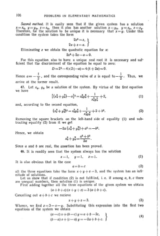 106 PROBLEMS IN ELEMENTARY MATHEMATICS
Second method. It is easily seen that if the given system has a solution
X=Xo, Y=Yo. z =zo, then it also has another solution X=Yo. y=Xo• z =zo'
Therefore. for the solut.ion to be unique it is necessary that x= y. Under this
condition the system takes the form
2x2=z,
}
2x+z=a.
Elim inating z we obtain the quadratic equation for x:
2x2+2x-a =O.
For this equation also to have a unique real root it is necessary and suf-
ficient that the discriminant of the equation be equal to zero:
D=2z-4X2 (--a) =4 (I +2a)=O.
Hence a= -f, and the corresponding value of x is equal to-+. Thus. we
arrive at the former result .
47. Let xo, Yo be a solution of the system. By virtue of the first equation
we have
[(x~+y~)-alZ=4y~+-h+2. (I)
xoyo
and, according to the second equation,
(X5+y~)2=xM+-h+2+b2. (2)
XoYo
Removing the square brackets on the left-hand side of equality (I) and sub-
tracting equality (2) from it we get
-2a (x~+yn +a2= _ bz•
Hence. we obtain
2 2 a2+b2
xo+Yo=~.
Since a and b are real. the assertion has been proved.
48. It is readily seen that the system always has the solution
x= I, y= 1, z = 1. (1)
It is also obvious that in the case
a=b =c (~
all the three equations take the lorm x+ y +z = 3, and the system has an infi-
nitude of solutions.
Let us show that if condition (2) is not fulfilled, i. e. if among a. b, c there
are unequal numbers, then solution (1) is unique.
First adding together all the three equations of the given system we obtain
(a+ b+ c)(x+ y+ z) = 3 (a--j-b + c).
Cancelling out a+b+c we recieve
x+ y+z =3. (3)
Whence, we find z=3-x-y. Substituting this expression into the first two
equations of the system we obtain
(a-c) x+(b-c)y=a +b-2c, } (4)
(b- a) x+(c-a) y=-2a+b+c.
 