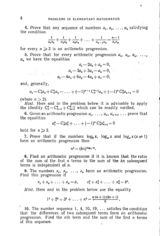 8 PROBLEMS IN ELr:MENTAR'r' MATHEMAtICs
4. Prove that any sequence of numbers aI' az, .. . , an satisfying
the condition
for every n;:; 3 is an arithmetic progression.
5. Prove that for every arithmetic progression aI' a2 , 'as' ..'. ,
an we have the equalities
al-2az+as = 0,
al - 3a2 + 3aS-a4 = 0,
al-4a2 +6as-4a4 +as = 0;
and, generally,
a1-GAa2 +qi1s - •.. +(-lr- 1
G~-lpn +(_I)n G~an+I = 0
(where n » 2).
Hint. Here and in the problem below it is advisable to apply
the identity C~ = eLl+G~l which can be readily verified. ,
6. Given an arithmetic progression aI' ... , an, an+1, ... prove that
the equalities
hold for n ~ 3.
7. Prove thatH the numbers 10g1i:t, logmx and logn'x(x =;#I)
form an arithmetic progression then
n2 =~ (kn)'logkm.
8. Find an arithmetic progression if it is known 'that the ratio
of the sum of the first ti terms to the sum of thekn:suhs~quElnt
terms is independent of n.
9. The numbers Xl' x2 , ' ••• J Xn form an arithmetic progression.
Find this progression if
xI+XZ+ " ,+xll=a, x~ +x:+ ... + X~ = b2.
Hint. Here and in the problem below use the equality
12 +22 +32 + ...+ n2 = ~ (n +l ~(2n + l ) .
10. The number sequence I; 4,10,19, ... satisfies the condition
that the differences of two subsequent terms form an arithmetic
progression. Find the nth term and the sum of the first n terms
of this sequence.
 