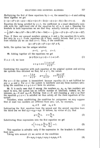 SOLUTIO NS AND ANSWERS. ALGEBRA 107
Multip lying the first of these equations by c-a, the second by c- b and adding
them together we get
[- (a-c)z +(b-a) (c- b)]x= (a+ b-2c)(c- a) +(c-b)(-2a+b+c). (5)
Equation (5) being satisfied by x = I, the coefficient in x must identically coin-
cide with the right- hand side of the equatio n for all a, b and c. Opening the
brackets in both expressions we see th at they actua lly coincide and are equal:
- ~ [2az-4ac+2c2-2bc+2b2+ 2ac- 2abj = - ~ [(a- c)2+ (b-C)2+ (a - b)2J.
Thus, if there are unequal numbers among a, b and c, the equation (5) is satis -
fied only by x = I. From equations (4) it then readily follows that y = I, and
from relation (3) we see that Z = I. Thus, if the condition
(a- c)z+(b-c)2+(a-b)2 :f:. 0,
hoIds, the system has the unique solution
x= l, y =I , z= l.
49. Adding together all the equations we get
(a+2) (x +y+z) = I +a+az. (I)
If a :f:. -2, we have
1+ a+ a2
x+ y+ z= a+ 2 .
Combining this equation with each equation of the original system and solving
the systems thus obtained we find, for a :f:. I, the values
I+ a I (a+I)2
x =-a+2' y=a +2' z= a+2 .
For a=-2 the system is inconsistent because equalit y (1) is not fulfilled for
any x, y and z. For a= 1 the system is indefinite and any three numbers satis-
fying the condit ion x +y+z=1 form its solution.
50. It is easily seen that if among the numbers ai' az, as two numbers are
equal to zero, the system has an infinite number of solutions. Indeed, let, for
instance, a2 =0 and a3=0. Putting then x = O and choosing y and z so that
the equation y +z= I is satisfied we thus satisfy all the three equations of the
system.
Therefore, when establishing the condition for uniqueness we may suppose
that at least two numbers are different from zero. Let , Ior example,
a2 :f:. 0 and a3 :f:. O. (1)
Subtr act ing the first equation from the second and the second equation from
the third one we find ax =a2y =aSz. It follows. by virtue of (1), that
(2)
Substituting these expressions into the first equation we get
x(I+a+a1+
a1
) = J. (3)
a2 as
This equation is solvable only if the expression in the brackets is different
from zero.
Taking into account (I) we arrive at the condition
D=aJaz+azas+aaS+alaZaS :f:. O. (4)
 