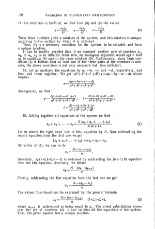108 PRQBLeMS IN ELEMENTARY MAHTEMA'tICS
If this condition is fulfilled, we find from (3) and (2) the values
(5)
These three numbers yield a solution of the system, and this solution is unique
according to the method by which it is obtained.
Thus. (4) is a necessary condition for the system to be solvable and have
a uniqlle solution.
It can be readily veryfied that if we assumed another pair of numbers aI,
au, or al • a~ to be diff-erent from zero, an analogous argument would again lead
us to condition (4) and to the same solution (5). Furthermore, since from con-
dition (4) it follows that at least one of the three pairs of the numbers is non.
zero, the above condition is not only necessary but also sufficient.
51. Let liS mult iply the equations by a, -b, -c and -d. respectively, and
then add them together. We get (a~+b~+c~+cr) x=ap~bq-cr-ds which
implies
ap-bq-cr-ds
x= a2+b~ +c~+d~'
Analogously, we find
~+~-~+~ ~+~+M-~
y= a2+b2+c2+d2; z= a2+ b2 + c2 + d2 ;
dp-cq+br+as
a2+b2+c2+d2 .
52. Adding together all equations of the system we find
+ + + _ 2 (al+ a2+'" +an) (I)
Xl X2 .. , Xn - n(n+i) .
Let us denote the tight-hand side of this equation by A. Now subtracting the
second equation from the first one we get
(Xl +X2+' " +xn)-nxi =al-a2'
By virtue of (I), we can write
A-(a-a2)
xI = n .
Generally, xk(~k~n-l) is obtained by subtracting the (k+l)th equation
from the kth equation. Similarly, we obtain
A-(ak-aHI)
Xk= n .
Finally, subtracting the first equation from the last one we get
A-(an-al )
xn = . n . .
The values thus found can be expressed by the general formula
A-(ai-ai+I)
Xi= n (l~i~n), (2)
where an+! is understood as being equal to al . The direct substitution shows
that the set of numbers (2) in fact satisfies all the equa tions of the system.
Thus, the given system has a unique solution.
 
