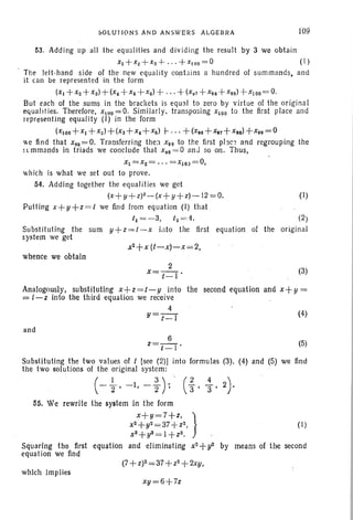 ~OLUrJON S AND AN SWE RS ALGEBRA r09
53. Adding up all the equalities and divi ding the result by 3 we obtain
XI + X2 + XS + " ' + x I OO= O ( 1)
The lett-h and side of the new equality contai ns a hundred of summands, and
it can be represented in the form
(x. + X2 + xs)+ (X4 +X6+ x 6) + ...+-(X , 7 +X9S + X99)-j-XI OO= 0.
But each of the sums in the brackets is equal to zero by virtue of the original
equalities. Therefore, X100 = O. Similarly . transposing x100 to the first place and
representing equality (I) in the form
(X100 +X1 +x2)+ (XS+x4 +x6) t- .. . +(X96 + X97+X98)+X99 = 0
we find that x9S ;=0. Transferring the] X 99 to the first place and regrouping the
~ ~ mmands in triads we conclude that X~S = 0 anJ so on. Thus, -
XI = X2= · · · = XI0 J =O,
which is what we set out to prove.
54. Adding together the equalities we get
(x+y+ z)2_(x+ y+ z)-12=0. (I)
Putting x+ y+ z= t we find from equation (I) that
t~ = -3, t2 =4. (2 )
Substituting the sum y+z=t -x into the first equation of the original
system we get
whence we obtain
2
x= t -I . (3)
Analogously, substituting x+z =t-y into the second equation and x+y =
;= t-z into the third equation we receive
4
y= t-l (4)
and
6
z=t _l ' (5)
Substituting the two values of t [see (2)J into formulas (3). (4) and (5) we lind
the two solutions of the original system:
(- ~, -I, -;)~ (1 ' ~, 2).
55. We rewrite the system in the form
x+y=7+z, }
X2+y2 = 37-/-Z2,
xS+y3 = I +Z3.
Squaring the first equation and eliminating x2 +y2
equation we find
which implies
xU=6+7z
(I)
by means of the second
 