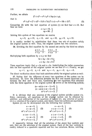110 PROBLEMS IN ELEMENTARY MATHEMATICS 
Further, we obtain
that is
x3+113=(7 +z)3-3 (6+7z) (7+z) =z3-18z + 217. (2)
Comparing (2) with the last equation of system (I) we find that z = 12. But
then we have
X+II = 19, }
xy=90.
Solving this system of two equations we receive,
x1=9, Y1=IO, z1=12, and xz=IO, Y2 =9. z2=12.
It is readily verified by substitution that these two sets of numbers satisfy
the original system as well. Thus, the original system has two solutions.
56. Dividing the first equation by the second one and by the third we obtain
y+z 5 z+x 4
x+y 3' x+Y=3'
Multiplying both equations by x+y we find
5X+2Y-3Z=O.}
x+4y-3z=O.
These equations imply that y = 2x and z = 3x. Substituting the Ialter expressions
into the first equation of the original system we see that x2 = . Finally, we get
x1~ 1 . 111=2, zl=3 and x2 = - I, Y2=-2, z2=-3.
The direct verification shows that both solutions sat'isfy the original system as well.
57. Noting that the difference of every two equations of the system can be
factorized, we form the differences between the first and second equations and
between the first and third ones. Combining lfle two equations thus obtained
with the third equation of the original system Wf arrive at the following system:
(u-w)(u+w-I)=O, )
(v-w) (v+w-I)=O. (I)
W2+U2+V=2.
It is obvious that any solution of the original system satisfies system (1).
Since, conversely. all equations of the origill.P.1 system can be obtained by
addition and subtraction of the equations of sY:$tem (I). any solution of system
(I) is a solution of the original system. and, hence. ithese two systems are equivalent.
System (I) can be decomposed into the following four systems:
u-w=O. } u-w=o. 1
VI_W=O, (2~ v+w-I =0. J (3)
W2+U2+V =2, W2+U2+V =2,
U+W-I =O,) u+w-l=O, } !v-w=O, (4) v+w-l =0. (5) !
W2+U2+V=2, W2+U2+V=2. t
It apparently follows that all the solutions of the above four systems and Ionly they are the solutions of the original system. Each of the four systems is III
readily reduced to a quadratic equation and has two solutions. Below, omitting
!
 
