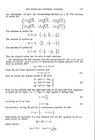 SOLUTIONS AND ANSWE~S. ALGEBRA III
-1+Yl7)4 •
-1-Yl7)4 •
the calculations, we give the corresponding solutions (u, v, w). The solutions
of system (2):
(
- I +YT7 -I +yT7
4 ' 4 '
(
- 1- yT7 - 1- YT7
4 4
The solutions of system (3):
(I, O. I) ; ( -i-, ~ ,- -}).
The solutions of system (4):
(0, I, I); (~ _.l _.l).2' 2' 2
(1)
(2)
(3)
The solutions of system (5):
(I" I, 0); (- ~, -~, ;).
Thus the original system has the total of eight solutions.
58. Subtracting the first equation from the second weget Z2_ y2+ X(Z-y)=3
whence we find (z-y) (x+y+z) =3. Subtracting the second equation from the
third we sl milarly find
(y-x) (x +y+z)=3.
From the two latter equations it follows that
z-y =y-x.
Now we rewrite the original system in the form
(X_y)2 = 1-3xy, }
(x-z)2=4-3xz,
(y -z)2 =7-3yz.
From (I) we conclude that the right-hand sides of the tirst and third equations
of system (2) are equal, i. e. 1-3xy = 7-3yz, whence it follows that
2
z-x=-.
y
According to (I) we have
z+x =2y,
and therefore, solving (3) and (4) as simultaneous equations we find
(4)
I
z =y+-.
y
Substituting the expression of x thus obtained into the first equation of the ori-
ginal system we obtain
3yf_4y2 +I = 0,
which implies
1
Y3,.=±V 3 .
 