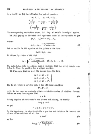 112 PRollLEMs IN ELEMENTMY MAtHEMAtICS
As a result, We ftrtd the following foul' sets of numbers:
(0, I, 2), (0, -I, -2)i
(/3 ' -;3)' -y43 );
(
2 1 4' )
-Y3 . Y3 ' Y3 .
The corresponding verification shows that they all satisfy the original system.
59. Multiplying the left-hand and right-hand sides of the equations we get
(X 1X2. .. xn)n - 2 =a1a 2· . .an>
whence
(k= 1, 2, ... , n).
we find
J
j'
,I
Ii

jI
(1)
(1)
Let us rewrite the kth equation of the system in the form
2
GkXk =X1XZ" .Xn·
It follows, by virtue of (1), that
The substitution into the original system indicates that this set of numbers sa-
tisfies it. Thus, the problem has a unique solution.
60. First note that for a= 1 the system takes the form
(x+y+z)2=k2
, }
(x+y+Z)Z=l2,
(x+y+z)2=m2.
The latter system is solvable only if the additional condition
k2 == l2= m2
holds. In this case we obviously obtain an infinite number of solutions. In what
follows we may thus suppose that
a ;to I. (2)
Adding together all equations of the system and putting, for brevity,
x+y+z=t
we get
/2 (a+ 2)=k2+ [2 +m2•
By the hypothesis, the right-hand side is positive and therefore for a= -2 the
system has no solutions at all. For
a ;to~2 (3)
(4)
 