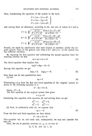SOLUTIONS AND ANSWERs. ALGEBRA 113
• i
Now, transforming the equations of the system to the Iorrn
t2+t
(a-l) x=k2
, }
t~+t(a~l)y =12,
t2+t(a-l)z=m2 ,
and wiving them we determine, according to (4). two sets of values of x and y:
.. I a +2 k2(a+I)-l2-m2
x=± V k"+l" +m2 (a+2) (a-I) •
' "'1 1 a+2 [2(a+1)-k9~m2
y=± V k"+l"+m" (a+2)(a-I) ,
.. I a+2 m2(a+ 1)-k2-f2
z=± V kt +l~+m2 (a+2)(a-l) .
Finally, we check by substitution that both triplets of numbers satisfy the ori -
ginal system. Thus, in the general case when a 1= 1 and a 1= -2 the system has
two different solutions. .
61. Squaring the first equation and subtracting the second equation from the
resulting relation we lind
xy +yz+ zx= II.
The third equation then implies that
(xy)2+3xy -10=,0.
Solving this equation we get
(xYh =2, (xYlz=-5.
(I)
(2)
(3)
the original system we
Now there can be two possibilities here:
(I) Let
xy=2.
Eliminating x+Y from the first and third equations of
arrive at the following equation in z:
z2-6z+9=0.
Hence, Zlll = 3.
The first equation of the original system then gives
x+y=3.
Combining this equation with equation (3) and solving them we get
xill
= I, yl) = 2,
X~11 = 2, y~l) = I .
(2) Now, in conformity with (2), we suppose that
xy= - 5. (4)
From the first and third equations we then obtain
z2- 6z+ 16=0.
This equation has no real roots and, consequently, we may not consider the
case (4).
Thus, the set of possibl~ solutions (x, y. z) cor sists of
(I, 2, 3) and (2, J, 3).
 