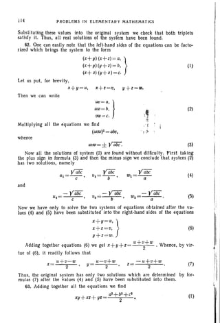 114 PROBLEMS IN ELEMENTARY MATHEMATICS
(1)
Substituting these values into the original system we check that both triplets
satisfy it. Thus, all real solutions of the system have been found.
62. One can easily note that the left-hand sides of the equations can be facto-
rized which brings the system to the form
(x+y) (x+z) =a, l
(x+y) (y+z)=b, f
(x+ z) (y+z)=e.
Let us put. for brevity,
x+y=u, x+z=v, y+z=w.
Then we can write
uv=a, )'
uW=b,
vw=e.
Multiplying all the equations we find
(UVW)2 = abc,
whence
.,. ,
"! -!
(2)
uvw=± Vabe. (3)
Now all the solutions of system (2) are found without difficulty. First taking
the plus sign in formula (3) and then the minus sign we conclude that system (2)
has two solutions, namely
¥abe ¥abe ¥abe
(4)Ul=-e-' vl=-b- , Wl=-a-
and
Uz=
- Vabc V2
- Y£iijC -¥abe
(5)
e
,
b Wz= a
Now we have only to solve the two systems of equations obtained after the va-
lues (4) and (5) have been substituted into the right-hand sides of the equations
x+y=u'l
x+z=v, (6)
y+z =w. f
Adding together equations (6) we get x+y+z= u+~+w . Whence. by vir-
tue of (6), it readily follows that
u+v-w u-v+w -u+v+w (7)
x= 2 ,y= 2 ,z= 2 •
Thus, the original system has only two solutions which are determined by for-
mulas (7) after the values (4) and (5) have been substituted into them.
63. Adding together all the equations we lind
a2+b2+e2
(1)
xy+xz+ yz 2
 