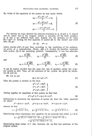 SOLUTIONS AND ANSWERS. ALGEBRA lIS
(2)
a, )
~,
1'.
a2 - b2
+ c2
XZ = 2
-a2+b2+c2
YZ= 2
By virtue of the equations of the system we now easily obtain
aZ+b2-c2
xy = 2
For brevity we have denoted the obtained fractions by a, ~ and 1'. It should
also be noted that if the original system is solvable, all the three numbers
a, /3 and yare different from zero . Indeed, let, for instance, a = O. Then
/31' = xyz2= O. Adding the first equation of system (2) to the second and third
ones wI! get
a2 =~, b2= T
which implies a2b2 = 0 and thus, according to the conditions of the problem,
we arrive at a contradiction. Hence, a~y i= O. Syst em (2) therefore coincides
with system (2) of the preceding problem. Consequently, it has two solutions
Ya/3T Ya/3'l' Ya~y
Xl = --T- , Yl = --~- • ZI = -a-- (3)
and
-yaiiY
y
(4)
It can be readily verified that the same two sets of numbers satisfy the ortgr-
nal system as well. Thus, all the solutions of the system are given by formu-
las (3) and (4).
64. Let us put
xy+ xz+yz =13. (I)
Then the system is written in the form
y3+ Z3 = 2a{3, l
z3+x3 = 2bt3, (2)
X1 + y3=2ct3• f
Adding together all equations of this system we find that
X3+ y3+ Z3 = (a+ b+ c){3. (3)
Subtracting in succession the equations of system (2) from the latter equation
we obtain
x3=(b+c-a)t3,
y3=(c+a-b)t3, z3=(a+b-c){3,
whence we lind
x =Vb+c-a.t. y=Vc+a-b.t, z=Va+b-c.t. (4)
Substituting these expressions into equation (I) we conclude that either 11= 0 or
tz=V(b +c-a)(c+a-b) +V (b+c-a)(a +b- c) +
+ V(c +a-b) (a+b-c).
Substituting these values of t into formulas (4) we find two solutions of the
original system.
 