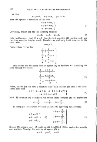 116 PROBLEMS IN ELEMENTARY MATHEMATICS
65. Put
(I)
x+y=u. x+z =v, y+z =w.
Then the system is rewritten in the form
u+Q = auv, 
u+w=buw, f
v+w=cvw.
Obviously, system (I) has the following solution:
u=O, v=O, w=O. (2)
that if u=O then the first equation (I) implies v=o and
implies w=O. Therefore we shall only limit ourselves to the
Note furthermore,
the third equation
cases when
uvw t= 0.
From system (1) we find
w
-v
_I+_1 =a'lv u
_I+ _1 =b,
w u
_I +_1=c.)
w u
Th is system has th e same form as system (6) in Problem
same method we obta in
I a+b-c
u= 2·
a-b+c
2
-a+b+9
2
62. Applying the
(3)
Hence, system (I) can have a solution other than solution (2) only if the addi-
tional condition .
(5)
(4)
(7)(6)
x+y=O, l
x+z =0,
v+ z =0, f
a+ b- c= a f:. 0, a-b+c=p t= 0, }
- a+ b+ c= 1' f:. °
holds. If condition (4) is fulfilled, we obtain from formulas (3) the expressions
2 2 2
u=--a;-' v=ll' w=--:; .
To com plete the solution we have to solve the following two systems:
2
x+Y=a'
2
x+z=ll'
2
y+z =- .
y
System (7) appea rs only if condition (4) is fulfilled. Either system has exact ly
one solution. Namely, the solution of system (6) is
x=O, y=O, z=O,
 