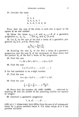 PROBLEMS. ALGEBRA
11. Consider the table
1
2, 3, 4
3, 4, 5, 6, 7
4. 5, 6, 7, 8, 9, 10
9
Prove that the sum of the terms in each row is equal to the
square of an odd number.
12. Given the terms am+n = A and am - n = B of a geometric
progression a., az' as' ... , find am and an (A =1= 0).
13. Let S" be the sum of the first n terms of a geometric pro-
gression (Sn=l=O, q=l=O). Prove that .
Sn S2n-Sn
S2n- Sn SSn- S2n '
14. Knowing the sum S; of the first n terms of a geometric
progression and the sum s, of. the reci procals of these .terms find
the product Il; of the first n terms of the progression.
15. Find the sum
1+2x+3xz +4x8
+ ... +(n + I}x",
16. Find the sum
1+11+111+ ... +111 ...
if the last summand is an nodigit number.
17. Find the sum
nx + (n-l) x2
+ ... + 2X"-1 +Iz".
18. Find the sum
1 3 5 . 2n-l
2'+22+2a+"'+2il'
19. Prove that the numbers 49, 4489, 444889, ... obtained by
inserting 48 into the middle of the preceding number are squares
of integers.
20. Construct a geometric progression
1, q, q2, ..., q", . ..
with IqI< I whose every term differs from the sum of all subsequent
terms by a given constant factor k. For what values of k is the
problem solvable?
 