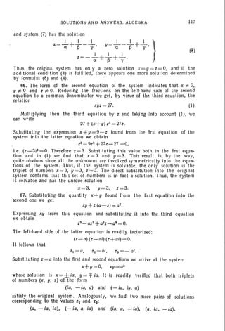 SOlUTIONS AND ANSWERS. ALGEBRA 117
(8)
and system (7) has the solution
x=_1 +-..!.- __l, y = _l l +_1 }
a ~ y a ~ v '
I I I
z=-a-+T+Y'
Thus, the original system has only a zero solution x=y =z =O, and if the
additional condition (4) is fulfilled, there appears one more solution determ ined
by Iorrnulas (8) and (4).
66. The form of the second equation of the system indicates that x to 0,
y to 0 and z to O. Reducing the fractions on the left-hand side of the second
equation to a common denominator we get, by virue of the third equation, the
relation
xyz =27. (1)
Multiplying then the third equation by z and taking into account (I) , we
can write
27 +(x+y) z2= 27z.
Substituting the expression x +y =9-z found from the first equation of the
system into the latter equation we obtain
z3 -9z2 +27z~27 = 0,
ie. (Z-3)3=0. Therefore z =3. Substituting this value both in the first equa-
tion and in (I) we find that x =3 and y=3. This result is, by the way,
quite obvious since all the unknowns are involved symmetrically into the equa-
tions of the system. Thus, if the system is solvable, the only solution is the
triplet of numbers x = 3, y = 3, Z = 3. The direct substitut ion into the original
system confirms tha t thi s set of numbers is in fact a solution . Thus, the system
is solvable and has the unique solution
x =3, y=3, z=3.
67. Substituting the quantity x+ y found from the first equation into the
second one we get
xy +z(a-z)=a2.
Expressing xy from this equation and substi tuting it into the third equation
we obtain
z3-az2+a2z_a8 =0.
The left-hand slde of the latter equation is readily factorized:
(z-a) (z-al) (z+al) =0.
It follows that
Substituting z = a into the first and second equations we arrive at the system
x+y =O, xy =a2
whose solution is x= ± ia, y = f ia. It is readily verified that both triplets
of numbers (x, y, z) of the form
(ia, -ia, a) and (- ia, ia, a)
satisfy the original system. Analogously, we find two more pairs of solutions
corresponding to the values Z2 and 28:
(a, - ia, ia), (- ia, a, ia) and (ia, a, -ia), (a, ia, - ia).
 