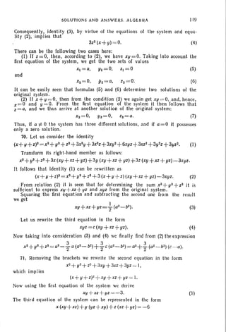 SOLUTIONS A N D AN SWERS . AL GEBRA ll 9
Consequently, identi ty (3), by virtue of the equations of the system and equa -
Iity (2), implies that
3z2 (x + y) = 0. (4)
There can be the following two cases here:
(1) If z = 0, then , according to (2), we have xy = O. Taking Into account th e
first equati on of the system, we get the two sets of values
x1=a, Yl=O, ZI=O (5)
xz=O, yz=a, Z2=0. (6)
It can be easil y seen that formulas (5) and (6) determine two solut ions of the
original system .
(2) If x+ y = O, then from the condition (2) we aga in get xy = O, and. hence,
x=O and y = O. From the first equation of the system it then follows th at
z = a, and we thus arrive at another solution of the original system:
~ =~ ~ =~ ~= ~ m
Thus, if a :j; 0 th e system has three different solutions, an d if a=O it possesses
onl y a zero solution.
70. Let us consider the identity
(x+ y+z)S = xs+ yS+ ZS + 3x2y+ 3x2z+3xy2+6xyz +3xz2 +3y2z+3yz2. (1)
Transform its right-hand member as follows:
x3+ y3+Z3+3x (xy+xz+ yz)+3y (xy + xz +yz)+3z (xy+xz + yz)-3xyz.
It folIows that identi ty (I) can be rewrit ten as
(x + y +Z)3=XS+ y3+ Z3 + 3(x+ y + z) (xy +xz+ yz)-3xyz. (2)
From relation (2) it is seen that for determining the sum XS +y3+Z3 it is
sufficient to express xy +xz+ yz and xyz from th e or iginal sys tem.
Squar ing the first equation and su btracting th e second one from th e result
we get
(3)
Let us rewrite the third equation in the for m
xyz =c(xy + xz +yz). (4)
Now tak ing into consideration (3) and (4) we final ly find from (2) the expression
xS+ yS+ z3= a3_ ; a (aZ _ b2)+;e (a2 - b2)= a3 + ~ (a2 _ b2 ) (e- a).
71, Removing the brackets we rewrite the second equation in the form
x2+ y2+Z2+3xy + 3xz+3yz = I,
which implies
(x+ U+Z) 2+ xy +xz + yz = I.
Now using the first equation of the system we derive
xy+xz+ yz =-3.
The th ird equation of the system ca n be represented in the form
x (xy+xz)+ y (yz + xy) +z (xz+ yz) = - 6
(1)
 