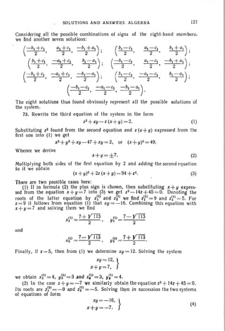 ~O ~UTIONS AND ANSWE RS A~G J:: aRA 121
Considering all the possible combinations of signs of the right-hand members,
we find another seven solutions:
(I )
b1 +al) .
2 '
- bl + a1 ) .
2 '
bl - a1 )" .
2 '
a1+Cl -b1 +a1) . ( 01 - Cl
- 2- 2 ' 2'
bl -a1) . ( - b1- C1
2 ' " 2 '
-a1+cl -b1-a1) . ( b1-C1 -a1- c1
2 2 ' 2 ' 2
(
- bl - Cl -al-,-Cl -hl-a1)
2 ' 2 • 2 .
The eight solutions thus found obviously represent all the possible solutions of
the system.
73. Rewrite the third equation of the system in the form
Z2+xy- z (x + y)= 2.
Substituting Z2 found from the second equation and z (x+ y) expressed from the
first one into (I) we get .
X2 + y2+ XY - 47+ xy = 2, or (x+y)2=49.
Whence we peri ve
x+y=±7. (2)
Mult ipl ying both sides of the first equation by 2 and add ing the second equa tion
to it we obtain
(x+ y)2+2z (x+y) = 94+Z2. (3)
There lire two possible cases here :
(I ) If in formula (2) the plus sign is chosen, then substituting x+ y .expres-
sed from the equation x+!I=7 into p) we net z2-14z+45 =O. Denoting the
roots of the latter equation by zi) and z~) we "find zi1) = 9 and ?~l) = 5. For
z=9 it follow s from equation (I) that xy = -16. Combining this equation with
x+y=7 and solving them we find
7 + rill ( 1) 7- rillxli) 2 Yl = 2
and
(1 )
Y2
7+Vrn
2
Finally , if z=5, then from (I) we determine xY= 12. Solving the system
xY= 12, }
x+y=7,
we obtain x~l)= 4, y~1)=3 .and x~1)=;= 3, y~l)=4 .
(2) In the case x+ y = - 7 we similarly obtain the equa tion Z2 + 14z+45=O.
1ts root s are ..z~2) = -9 and Z~2) = -5. Solving then in succession the two syst ems
of equations of form
xy=-16, }
x+y=-7.
(4)
 
