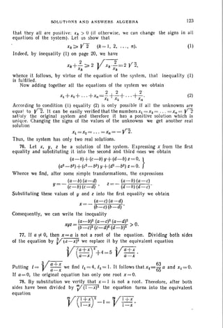 SOLUTIO:-lS A ND A NSWERS. ALGEBRA 123
(2)
(I)
that they all are positive: Xk > 0 (if otherwise, we can change the signs in all
equations of the system). Let us show that
Xk ~ Y2 (k = I, 2, .. . , n).
Indeed, by inequality (I) on page 20, we have
2 y-2 , 1'-
Xk+- ~ 2 x,,·-=2 r 2,
x" x"
by virtue of the equation of the system, that inequality (I)whence it follows,
is fulfilled .
Now adding together all the equations of the system we obtain
2 2 2
X l +X2+'" + xn =- +- +···+-.Xl X2 Xn
According to condition (1) equal ity (2) is on1y possi ble if all the unknowns are
equa l to yZ. It can be easily ver ified that the numbers Xl = X2 = ... = Xn = Y2
satisfy the original system and therefore it has a positive solution whi ch is
unique. Changing the signs of the values of the unknowns we get another real
solution
Xl = x2 = ... =xn = - Y2.
Thus, the system has only two real solutions.
76. Let X, y, z be a solution of the syste m. Expressing x from the first .
equality and substituting it into the second and third ones we obtain
(a-b)+(c-b) y+(d-b) z =O, }
(a2_b2)+(c2_b2)y+(d2_ b2) z=0.
Whence we find, after some simple transformations, the expressions
~-~~-~ ~ -~~-0
y=- (c-b)(c-d) ' z =- (d - b) (d-c)'
Substituting these values of y and z into the first equality we obtain
(a-c) (a-d)
X=- (b-c) (b-d) .
Consequently, we can write the inequality
(a-b)2 (a-c)2 (a-d)2
xyz = (b-C)2 (C-d)2 (d-b)2 >0.
77. If a i= 0, then x=a is not a root of the equation. Dividing both sides
of the equation by V"c1-X)2 we replace it by the equivalent equation
Vra+X)2+4= 5 Va+x.a-x a-x
. Va + x 63
Putting i = - - we find /1 = 4, /2 = I. It follows that Xl =65 a and Xz = 0.
a-xIf a=O, the original equat ion has only one root x =O .
78. By substitution we verify that X = 1 is not a rool. Therefore, after both
sides have been diVided by V (l-x)2 the equation turns into the equivalent
equation
V( I+ X) 2_1= Vl+X.I-x i-x
 