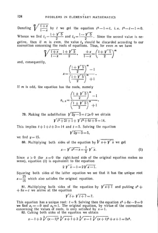 124 PROBLEMS IN ELEMENtARY MATH EMATICS
Denoting V:~; by / we get the equation /2-1 = t, i. e. /2-/-1 == 0.
. I+V5 I ~V5
Whence we find /1 = 2 and /2= 2 . Since the second value is ne-
gative, then if m is even, the value /2 should be discarded according to our
convention concerning the roots of equations. Thus, for even m we have
VI+X_ l+YS , +Xt=(I+V5)'"
I-x 2 I -x 2
and, consequently,
C+tsf~I
x= m '
e+t5
) +1
If m is odd ; the equation has the roots, namely
C±2VS)'" ~I
x
1
•
Z
= C ±{--5r'~I .
79. Making the substitution Y 2y-5 ==/~O we obtain
y/2+2t+1+ yt2+6t+9
=14.
This imp lies /+1 +/+3=11 and / =5. Solving the equ ation
Y2y-5=5,
we find s> 15.
80. Multiplying both
. ~
sides of the equation by Y x+ Yx we get
.'. I -
x- Vxll-x=2 Y x, (I)
Since x > 0 (for x = 0 the right-hand side of the original equation makes no
sense) . equation (I) is equivalent to the equation
2 yx ~I=2V~-1.
Squ aring both sides of the latter equ ation we see that it has the unique root
x=~ which also satisfi es the original equ ation.
81. Multiplying both sides of the equation by y x+ 1 and putting x2 +
+8x= t we arrive at the equation
yt+Yt+7==7.
This equat ion has a unique root: / =9. Solving then the equation x2+8x-9=O .
we find oT! ==-9 and x2 """ 1. The original equation, by virtue of the convention
concerning the values of roots. is only sat isfied by x= 1.
82. Cubing both sides of the equ ation We obtain
x-I+3 V(X-I)2 Vx+l+3 Vx-I V(x+I)I>.+x+l=2x3 •
 