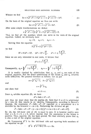 Whence we find
SOLUTIONS AND AN SWERS. ALG EBR A 125
(1)
(2)
V- (V- V-)2x+3 x2 - 1 x- l+ x + l =, 2x3
•
On the basis of the original equation we thus can write
V- V-2x +3 xZ - 1x : 2= 2x3 •
After some simple transformations we deduce
x Vx2 _ 1[3 V2-2 V (x2 - I)Z] = O.
Thus we find all the numbers which can serve as the roots of the original
equat ion. Indeed, we obviously have
Xl = 0, x2 = I, xs =- l.
Solving then the equation
V- V3 2=2 (X2_1)2,
we find
27 =4(xZ~I)Z, (X2_1)2 =2;, x2=1 ±3~3 .
Since we are only interested in real roots, it follows that
x2=1+3 ~3 .
.. 1/ 3 Y 3 .. f 3 Y2Consequently, x, = I+~, Xe =- V I+~.
It is readily checked by substitution that Xl' X2 and Xs are roots of the
original equation. But the direct substitution of the values x, and X6 involves
some difficulties. We proceed therefore as follows. Let us put
Q= Vx, - I , b= if x, +I
and
V-c= 2 x~,
and show. that
a+ b=c. (3)
Since x~ satisfies equation (2), we have
as+3abc+b3 = c3 , (4)
and thus we must show that (4) implies (3). Note that if a+ b is substituted
for c into (4) this results in an identity. Consequentl y, according to Bezout' s
theorem, the expression c3-3abc-as-bs regarded as a polynomial in c is
div isible by the binomial a-fa +b). Performing the division we get
c3-3abc-as- b3 = [c-(a + b)J {c2+ c (a+ b)+ az- ab+ b2 } . (5)
By (4), the left-hand side of (5) is equal to zero. It is however readily seen
that a > 0, b > 0, c > 0, which implies that the expression in the braces is
positive. Thus, equality '(3) has been proved. We then simil arly prove that X 6
is also a root of the original equation.
83. Transposing Y x to the left-hand side and squaring both members of
the equation we get
Y"k · y x - 4a+ 16=x-2a.
 