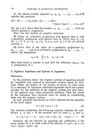 10 PROBLEMS IN ELEMENTARY MATHEMATICS
21. An infinite number sequence Xl' Xa• Xa•••• , Xn• • • • (Xl *0)
satisfies the condition
(x~ +x: + ... +X~_l) (x: +xi+... + x~) =
= (XIX, +x2xa +...+xn _ Ixn)2
for any n ~ 3. Prove that the numbers Xli Xa• • ••• Xn• ' " form an
infinite geometric progress ion.
Hint. Use the method of complete induction.
22. Given an arithmetic progression with general term an'and
a geometric progression with general term bn. Prove that an < b;
for n ;» 2 if al = b., aa = ba• al *a2 and an > 0 for all natural
numbers n.
23. Prove that if the terms of a geometric progression all
aa• . . . • an. . .. and of an arithmetic progression bll ba• • . • • bn•
satisfy the inequalities
~>o,
then there exists a number ex such that the difference log. all - bn
is indepentlent of n.
2. Algebraic Equations and Systems of Equations
Prelim inaries
In the problems below the original systems of equations should
be simplified and reduced to equivalent systems whose all solu-
tions either are known or can readily be found . In some cases
it is necessary to introduce redundant equations which are a priori
satisfied by the solutions of the original systems but may have,
in the general case, some extraneous solutions. Then the values
of the unknowns thus obtained must be tested by substituting
them into the original systems.
In some problems one should use Vieta's theorem for the equation
of the third degree
XS
+px2
-t qx+ r = 0. (I)
The theorem establishes the following relations between the coef-
ficients P. q and r of the equation and its roots xI' X a and xs:
xI +XS+XS=-p, xlxa+ xaXs+xSxl =q, XlX2XS= - f . (2)
Formulas (2) are derived by equating the coefficients in the
equal powers of X on both sides of the identity XS
+ px2-1- qx +r =
=(X-Xl) (X-X2) (X-Xs)'
 