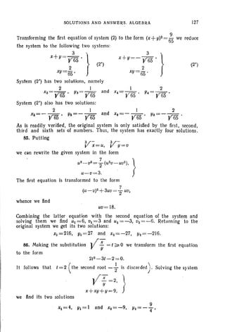 SOLUTIONS AND ANSWf:RS. ALGEBRA 127
(2")
Transforming the first equ ation of system (2) to the form (x+ y)2= ;5 we reduce
the system to th e following two sys tems:
x+Y = '2r~5 ' Ir I (2')
XY=65 , )
System (2') has two solutions, namely
2 I I 2
Xa= Y65' Ya= Y65 and x4= Y65' Y4= y 65 .
System (2") also has two solut ions:
2 I 2
X/i=- Y65' Y/i=- y65 and Xs=- Y65' Ys=- Y65 .
As is readily verified, the original system is only satisfied by the first, second,
third and sixth sets of numbers. Thus, the system has exactly four solutions.
85. Putting
V- V-x=u, y =tI
we can rewrite the given system in the form
US-tiS = ~ (U 2t1-Utl2), l
u-tl =3. f
The first equation is transformed to the form
7
(U- tl)2+3utI="2 Uti.
whence we find
Uti = 18.
Combining the latter equation with the second equation of the system and
solving them we find Ul =6, til = 3 and u2 = -3, tl2 = -6. Returning to the
original system we get its two solut ions:
Xl =216, Yl = 27 and x2= - 27, Y2=-216.
86. Making the substitution y; = t ~0we transform th e first eq uation
to the form
2(2_3t-2 =0.
It follows that t=2 (the second root - ~ is discarded). Solving the system
yX = 2, l
X+XY;Y =9. fwe find its two solutions
and x2 = - 9.
9
Y2=-4"'
 