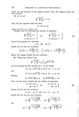 128 PROBLEMS IN EL EMEN TARY MATHEMATICS
which are also solutions of the original system. Thus, the original system has
two solutions. ' .
87. Let us put
.. ;y+l=t>O.
V x-y .
Then the first equation takes the form
12
-3t+2=O,
whence we find t l = I and t2 = 2.
Consider now the following two systems of
.. ;y+I=1 )
V x-y ,~ (I)
x+xy+y=7, f
equations:
.; ;y+I=2 'I
V x~y' ~
x+xY+V=7. f
(2)
.. Iffi=9
Ys= V 2
System (I) possesses two solutions:
(-5, -3): (3, I).
System (2) also has two solutions:
(YIO-I, Y~-5); (~YTO-l, - Y~-5).
Hence, the original system has four solutions.
88. Taking into account that
l( x+ y =_1_. _ Yx2:- 2
x-y Ix-YI y.
and multiplying the first equation by x-y we obtain
x2_ y2_Yx2 _ y2_12=O for x-y>O
and
Thus, we now must consider the tW9. systems of e$jllatipfts
X2_ y2 = 1.6, } X2_ y2=9, }
(I)
xy= 15, xY= 15.
System (I) has two real solutions:
x1=5, Yl=3and x2 = - 5, yz=-3.
System (2) also has two real solutions:
.. 1 9+Y%f
xs= V ~
and
(2)
x = :- .. /9+Y981
• . V . 2
 