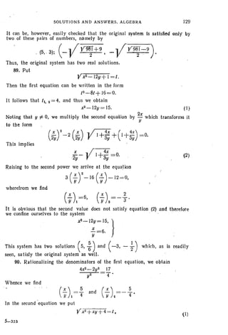 SOLUTIONS AND ANSWERS. ALG EBRA 129
It can be, however, easily checked that the original system Is satisfied enty by
two of these pairs of numbers, namely by
. (5, .3); (- VV~+9. - VV9~1"79).
Thus , the original system has two real solutions.
89. Put
Vx2 - l2y + I = I.
Then the first equation can be written in the form
12-8/+ 160;=0.
It follows that II, 2 = 4, and thus we obtain
x2 - 12y = 15.
Noting that· y ;i: 0, we multiply the second equation
.to the form
(I)
by 2x which transforms it
y
(~)2-2 (~) Y.1+4x +(1+4X) =0.
2y 2y 3y  3Y
This implies
x .. /~
'2y"'- r 1+3y=0.
Raising to the second power we arrive at the equation
3 (; r-16 (;) -12 =0,
wherefrom we find
(2)
H is obvious that the second value does not satisfy equation (2) and therefote
we confine ourselves to the system
x'-1::~5. }
This system has two solutions (5, ~) and ( -3, - ~) which, as is readily
seen, sa tisfy the original system as well.
90. Rationalizing the denominators of the first equation, we obtain
4x2-2y2 17
y2 4 •
Whence we find
(X) 5- and
YI - 4
In the second 'equation we put
Vx2
+xy+4 =t.
5-323
(1)
 