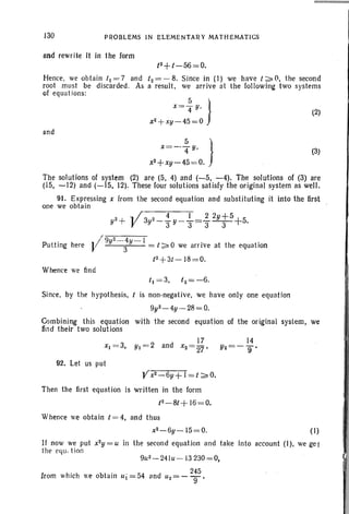 130 PROBLEMS IN ELEM ENTARY MATHEMATICS
and rewrite it in the form
t2+t -56=0.
Hence, we obtain 1( =7 and t2 = - 8. Since in (I) we have 1;;.0, the second
root must be discarded. As a result, we arrive at the following two systems
of equations:
and
5 }x= 4" Y'
x2 + xy-45 =0
(2)
(3)x =-- ~ y, }
x2 + xy - 45= 0.
The solutions of system (2) are (5, 4) and (-5, -4). The solutions of (3) are
(15, -12) and (-IS, 12). These four solutions satisfy the original system as well.
91. Expressing x from the second equation and substituting it into the first
one we obtain
2 + .. 1 3 2 4 1 _ 2 2y+5+
5y V y -3"Y -"3-"3-3- .
/
r 9y2_ _4y _1
Putting here J 3 = 1;;.0 we arrive at the equation
t2 + 3/ - 18= 0.
Whence we find
t) =3. 12=-6.
Since, by the hypothesis, is non-negative, we have only one equation
9y2_4y-28 =0.
Combining this equation with the second equation of the original system, we
find their two solutions
92. Let us put
Then the first equation is written in the form
t2-8t+ 16=0.
Whence we obta in t = 4, and thus
x2 -6y - 15= 0. ( I)
If now we put x2y = u in the second equation and take into account (I), we get
the equ.f ion
245
from which we obtain Uj = 54 and U 2 = -""9'
 