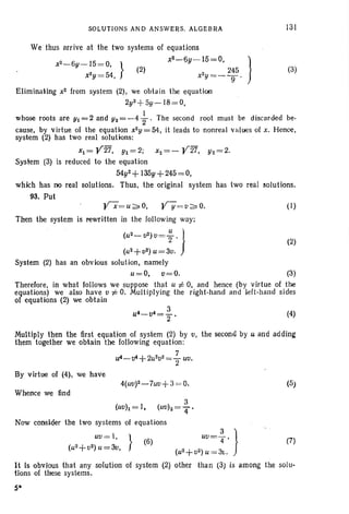 SOLUTIONS AND ANSWERS, ALGEBRA 131
(3)
We thu s arrive at the two systems of equations
x2 - 6y- 15= 0, } X
2
- 6Y- 15= 0, )
(2) 245
x2
y = 54, x2Y= _ g '
EliminaHng x2 from system (2), we obtain the equation
2y2+ 5y - 18= O,
1
whose roots are Yt= 2 and Y2 = -4
2 , The second root must be discarded be-
cause, by virtue of the equation xZy = 54, it leads to nonre al values of x, Hence ,
system (2) has two real solutions:
x1 = y27, Yl=2; X2 =- Y 27, Y2 =2.
System (3) is reduced to the equati on
54y2+ 135y+245=O,
which has no real solutions. Thus, the original system has two real solutions.
93. Put
(1)
Then the system is rewritten in the followin g way;
(U
Z-
[12) 0= ~ . } (2)
(u2+0Z) u=30.
System (2) has an obvious solution, namely
u=O, 0=0. (3)
Therefore, in what follows we suppose that u i= 0, and hence (by virtue of the
equations) we also have 0 i= O. Multiplying the right-hand and left -hand sides
of equations (2) we obtain
3
~-~=-. ~
2
Multiply then the first equation of system (2) by 0, the second by u and adding
them together we obtain the following equation:
7
u4-v4+ 2U
2V 2
=:rUti.
By virtue of (4), we have
Whence we find
3
(uoh=I, (uo)z=4'
Now consider the two systems of equations
Uti = I, } uo- 3 }
(u2+02)U=30, (6) - '4'
(uz+0 2) u = 31,.
It Is obvious that any solution of system (2) other than (3) is among
tions of these systems.
S·
(5)
(7)
the solu-
 