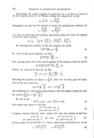 132 PROBLEMS IN ELEMENTARY MATHEMATICS
Multiplying the second equation of system (6) by u we find, by virtue of
the first equation, that u4 = 2. Whence, taking into account (I), we get
4/-
84/- V
u=~ 2, v=-2-'
Analogously, we also find the solution of system (7) satisfying the condition (I):
}'27 V'3u=-2-' v=-2-. -.
It is easy to check that both solutions also satisfy system (2). Thus, the original
system has three solutions:
(0, 0); (
,r2" Y-Z). (3 ya y 3).r , 2 ' -;r-' 4
(1)
94. Squaring both members of the first equation we obtain
,r-- a2
r X~ -!l2=X- 2"
By virtue of the second equation, we have
,r-- 3az
r xz+yz=T-x, (2)
Now squaring both sides of the second equation of the original system we receive
.r-- - - a4
r x2+yZ
yxz- YZ=Z-x2
•
Whence, by virtue of (I ) and (2), we find
a; _x2 = ( X _ a;)C~z _x) .
Removing the brackets we obtain x = ~ aZ• After this we easily get from equa-
tion (I) the two values of Y
Yl=a2
V~ Yz=-az V ~ .
The verification by substitution shows however that the original system has only
( r- ) .one solution ~ at, aZ
V ~ . '
95. Let us put
yx=u~o and yy=v~O, (I)
This reduces the system to the form
u3_v3=a(u
-v), } (2)
u4 +U
2V2
+v4 == b2
•
It appears obvious that the latter system falls into two systems oftbeform
u~.{) =o, } uZ
+uv+v2=a,
}
(2') and (2")
u4 + U2VZ+V4 = bz, u 4 + u 2v 2+ v4 = b2.
Solving system (2') we find 3u4 =b!, whence, taking into consideration (1), we get
u ~ Vh }/2i v= Vh }/Zi (3)
 