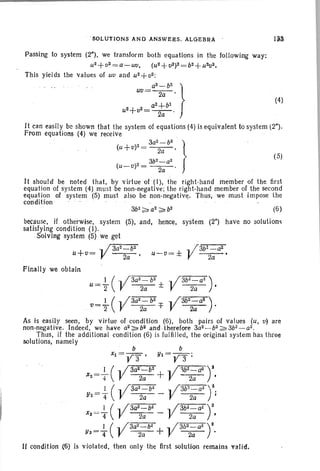 ' SOLUTI ONS AND ANSWEaS . ALGEBRA ' 1~3
(5)
(4)
Passing to system (26
) , we transform both equations in the following way:
u2 + (12 = a-U(I, (u 2+ V2)2=b2+ U 2(12.
This yields the values of U(I and U2+(l2 :
uv= a
2
;b
2
'1a2+bZ
U2+fJ2=~ . )
It can easily be shown that the system of equations (4) is equivalent to system (2").
From 'equations (4) we receive '
(U+fJ) 2=3a
2
2-;;b
2
, }
3b2 - a2
(U-V)2=~.
It should be noted that, by virtue of (I), the right-hand member of the first
equation of system (4) must be non-negative; the right-hand member of the second
equation of system (5) must also be non-negative, Thus, we must impose the
condition
(6)
because, If otherwise, system (5), 'and, hence, system (2") have no solutions
satisfying condi tion (I).
.Solvlng system (5) we get
-. /r";a:-a"2--:-:b2:- .. 73b1_a2
U+V= V~' U-fJ =± V ~.
Finally we obtain
I ( .. / 302
- b2
-. / 3b2
2
-
0
a2
) ,
U=2" V2iI±V
1 ( .. / 3a2
- b2
.. /3b2
2a
at ) •
, v='2 V ~=f V
As is easily seen, by virtue of condition (6), both pairs of values (u, fJ) are
non-negative. Indeed, we have a2 ;;;;" b2 andfherefore 3a2- b2:;;;.3b2-a2 •
Thus, if the additional condition (6) is fulfilled, the original system has three
solutions, namely
b b
Xl = 'j7'3'" , Yl = Y3 ;
_ I ( ... /3a2- b2 .. /~:::-;-;'bf~-dJ""',')i)(2 -4 V 2a + V 2a •
_ 1 ( .. /3a2- b2 .. /3b2 -a2 ')2,
Y2-4 V''"2il - V 2'il '
__ I ( .. /3a2~b2 .. /3b2-a2 )2XS - 4 V--2a- - V 2a '
YS=+(y3a
2
2a
b
2
+ -(3b
2;a2
rIf condition (6) is violated, then only the first solution remains valid.
 