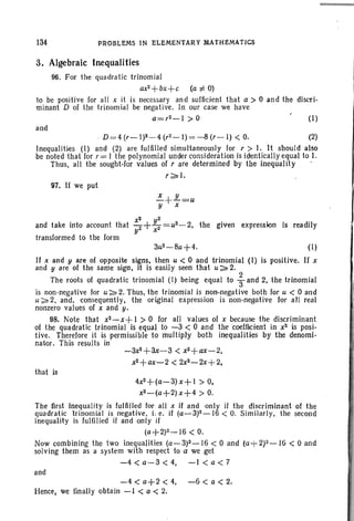 134 PROBLEMS IN ELEMENTARY MATHEMATICS
transformed to the form
3. Algebraic Inequalities
96. For the quadratic trinomial
ax2+bx+c
(a i= 0)
to be positive for all x it is necessary and sufficient that a> 0 and the dlscri-
minant D of the trinomial be negative. In our case we have
a=r2-1 > 0 (1)
and
. D =4(r-I)2-4(r2-1)=-8(r-l) < O. (2)
Inequalities (I) and (2) are fulfilled simultaneously for r > I. It should also
be noted that for r = I the polynomial under consideration is identically equal to I.
Thus, all the sought-for values of r are determined by the inequality .
r;;:' I.
97. If we put
-=-+.k'..=uy x
x2 y2
and take into account that z+z=u2 - 2, the given expression is readily
y x
3u2-8u+4. (I)
If x and yare of opposite signs, then u < 0 and trinomial (I) is positive . If x
and yare of the same sign, it is easily seen that u;;:. 2.
The roots of quadratic trinomial (1) being equal to ~ and 2, the trinomial
is non-negative for u;;:' 2. Thus, the trinomial is non-negative both for u < 0 and
u ~ 2, and, consequently, the original expression is non-negative for all real
nonzero values of x and y.
98. Note that x2-x+ I > 0 for all values of x because the discriminant
of the quadratic trinomial is equal to -3 < 0 and the coefficient in x2 is posi-
tive. Therefore it is permissible to multiply both inequalities by the denorni-
nator, This results in
-3x2
+ax'- 3< x2
+ax- 2,
x2+ax-2 < 2x2-2x+2.
that is
4x2+(a-3)x+1
> O•
.t2- (a+ 2)x+4 > O.
The first inequality is fulfilled for all x if and only if the discriminant of the
quadratic "trinomial is negative, i. e. if (a-3)2-16 < O. Similarly, the second
inequality is fulfilled if and only jf
(a+2)Z-16 < O.
Now combining the two inequalities (a-3)2-16 < 0 and (a+ 2)2-16 < 0 and
solving them as a system with respect to a we get
-4 < a-3 < 4, -I < a < 7
and
-4<a+2<4, -6<a<2.
Hence, we finally obtain -I < a < 2.
 