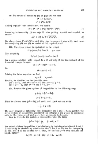 SOLUTIONS AND ANSWERS. ALGEBRA 135
Xl =0, Yl =.0 and xz= 2, 112 =0.
99. By virtue of inequality (I ) on page 20, we have
a4 +b4 ;;;" 2a2b2,
c4 +d4 ;;;" 2C2d~ .
Adding together these inequalities, we obtain
a4+b4 + c4+ d4 ;;;,,2(a2b2+ e2d2). (1)
According to inequality (3~ on page 20. alter putt ing u = a2b2 ami v = c2dz, we
receive
a2b 2+c2d2 ;;;"2 V a2b2c2d2. (2)
We always have Va2b2e2d~;;;" abed (the sign > appears if abed < 0), and there-
fore comparing (I) and (2) we arrive at the required proof.
100. The given system is equivalent to the system
x2+ (x+a)2 + 2x ~ 1, y = x+a.
The inequality
2x2+ 2 (a+ I) x+ a2- 1~O
has a unique solution with respect to x if and only if the discriminant 0( the
trinomial is equal to zero:
i.e.
a2 - 2a- 3 = 0.
Solving the latter equation we find
a = 3, a2 = -I.
Fin ully, we consider the two possible cases:
(I) If a=3, then x2 + 4x + 4= 0 and x=-2, y = 1.
(2) If a= -I , then x2 = 0 and x=O, y=-1.
101. Rewrite the given system of inequalities in the following way:
I
Y+2" > Ir - 2x J,
y < 2-l x-ll·
Since we always have 1~ -2xl;;;"0 and 'l x - I I ~ O, we can write
I
-"2 <y<2.
The only integers y sati sfying th is inequality are 0 and I. Consequentl y, the
given s-ystem of inequalities considered for integral x and y can be consistent
only for the values y =O and y = I. Let us consider both cases.
Case J. If y = 0, the system of inequalities takes the form
I
Ix2-
2x <"2 ' I X-II < 2.
The second of these inequalities is sat isfled only by the integral numbers O. I and 2.
It can easily be checked by substitution that 0 and 2 satisfy the first inequal ity
as well, but it is not satisfied by I. Thus, for the case y =O two solutions are
found, namely
 