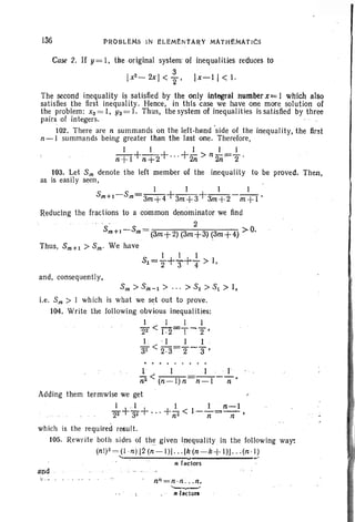 1.36 PROBLEMs IN I!LIOMENtARY MATH£MAtICs
Case 2. If y= I, the .original system' of inequalities reduces to
3
Ix2
- 2x J < "2' Ix~ I I < 1.
The second inequality is satisfied by the only Integral number x=}· which also
satisfies the first inequ ality. Hence, in this case we have one more solution of
the problem: X3 = I, Y3 = I. Thus, the system of inequal ilies is satisfied by three
pairs of integers.
102. There are n summands on the left- hand 'side of the inequality, the first
n-I summands being greater than the last one. Therefore,
I I I I I
n+l+n+2+" '+2n > n 2n=="2'
103. Let Sm denote the left memb er of the inequality to be proved . Then ,
as is easil y seen, .
I I I I
Sm+l-Sm=3m+4+3m+3+3m+2- m+I'
Reducing the fractions to a common denominator we find
2
Sm+I-Sm= (3m+2) (3m+3) (3m+4) >0.
Thus, Sm+l > s.; We have
, I I I
S1= "2+'3+4 > I,
and, consequently,
s.; > Sin-1 > ... > S2 > s, > I,
i.e. 8m > 1 which is what we set out to prove.
104. Write the following obvious inequalities:
I I I 1
22 < j .2=T-"2 '
1. " I I I
32 < 2.'3="2-'3'
1 , I I . .' I
;i2 < (n-I)n=n-I -n'
Adding them termwise we get
I +.I + I I n-l
22 32 •• , +fi2 < I-n=~ I
which is the required result.
105. Rewrite both sides of thegtven inequality in the follow ing way:
(nl)2=(l ·n) [2(n-lll · .. Ik(n-k+ I)J .. .(n ·l)
..... 'II fa:tors .;
and .
n"=n·n n.
'-- ---If hctorl
 