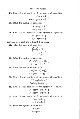 PROBLEMS. ALGEBRA
24. Find all real solutions of the system of equations
xS+ys= I, l
x2y
+2Xy2 +y3= 2. J
25. Solve the system of equat ions
x2+xy+y2 =4, 
x+xy+y =2. J
26. Find the real solutions of the system of equations
x3+y3=5a3, 
x;2y + Xy2 = a3
J
provided a is real and different from zero.
27. Solve the system of equations
x
2
+ !C = 12 }y x '
-!...+-!...=-!-x y 3 '
28. Solve the system of equations
x4+ X2y2+y4= 91, }
x2- xy + y2= 7.
29. Solve the system of equations
xS
- ys= 19 (x - y), 
xs+ys=7(x+y). J
30. Find all real solutions of the system of equations
2(x+y) =5xy, }
8(x3
+yS) = 65.
81. Find the real solutions of the system of equations
(x +Y)(X2_ y2) = 9. 
(x-y) (X3
+y2) =5. J
32. Find all real solutions of the system of equat ions
x+y =l, }
x4+ y4=7.
38. Solve the system of equations
x+y = I, }
x~ +y~ = 31.
11
 