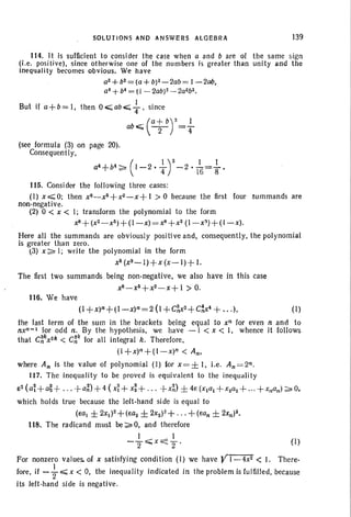 (I)
SOLUTIONS AND ANSWERS ALGEBRA 139
114. II is sufficient to consider Ihe case when a and b are of the same sign
(I.e. positive). since otherwise one of the numbers is greater than unity and the
'ineqlJalily becomes obvious. We have
a2+b2=(a+W-2ab= 1-200,
a4 +b4 = (I - 2abrl - 2a2b Z•
But if a+b=I, then Oo;;;;ab":;; ~, since
ob«; (at br= ~
(see formula (3) on page 20).
ConsequentIy,
a4 +b4:>- (I _2.-!...)2 - 2.-!...=-!... •-- 4 16 8
115. Consider the following three cases:
(I) x.,;;;;;O; then X8_X6+X2_X+ I > 0 because the first four summands are
non-negative.
(2) 0 < x < I; transform the polynomial to the form
xS+ (X 2_X5 )+ (I - x)= xS+ x2(l-x~)+(I-x).
Here all the summands are obviously positive and, consequently, the polynomial
is greater than zero.
t3) x:;;:. I; write the polynomial in the form
x5 (XS- J)+x (x-I)+ I.
The first two summands being non- negative, we also have in this case
X8_X5+X2_X+ I > O.
116. We have
(1+x)n+(I-x)n=2(I+C~x2+C~4+ ".),
the last term of the sum in the brackets being equal to xn for even n and to
nxn :» for odd n, By the hypothesis, we have - 1 < x < I, whence it follows
that C~kX2k < C~~ for all integral k. Therefore.
(I+x)n+(1-x)n < An,
where An Is the value of polynomial (I) (or x=± I, i.e. An=2n.
117. The inequality to be proved is equivalent to the lnequali ty
82 (a~+~ +... +a~)+4 (X~+ x~+ . .. +X~) ± 4e (x1a1+x2a2+ ... +x"an):;;:. 0,
which holds true because the left-hand side is equal to
(8al ± 2xl)2+ (ea2 ± 2X2)2+ ... + (ean ± 2Xn)2,
Its. The radicand must be:;;:.0, and therefore
I I
-2~x<:::2' (I)
For nonzero values. of x satisfying condition (I) we have YI-4x2 < I. There-
fore, if - f.,;;;;; x < 0, the inequality indicated in the problem is fulfilled, because
its left-hand side is negative.
 
