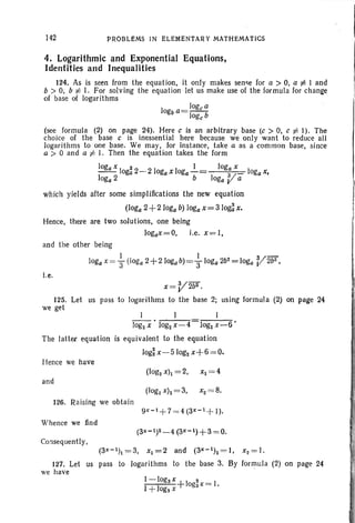 142 PROBLEMS IN ELEMENTARY MATHEMATICS
4. Logarithmic and Exponential Equations,
Identities and Inequalities
124. As is seen from the equation , it only makes sense for a > 0, a t: I and
b > 0, b:/: I. For solving the equati on let us make use of the formula for change
of base of logarithm s
log" a
logba= -l b
og"
(see formu la (2) on page 24). Here c is an arbitrary base (c > 0, c :/: I). The
choice of the base c is inessential here because we onl y want to reduce all
logarith ms to one base. We may, for instance, take a as a common base, si nce
a > 0 and a :/: I. Then the equation takes the form
loga x i I loga x
- - loga 2- 2 logax loga b a/ logax,
loga2 loga V a
which yields after some simplifications the new equation
(loga 2+2 loga b) loga x = 3log~ x,
Hence, there are two solutions, one being
)ogax=O, i.e, x=I,
and the other being
1 I V-logax = 3" (loga 2+2 10gab)=3"loga 2b2
= loga 2b2
,
i.e.
x=V2b2•
125. Let us pass to logarithms to the base 2; using formula (2) on page 24
we get
I I
log2X • log2x- 4 log2x - 6 '
The latt er equati on is equivalent to the equation
logix- 510g2 x+ 6= O.
Hence we have
and
126. Raising we obt ain
Whence we find
Consequently,
(3X - 1h = 3, x1 = 2 and (3X - 1)2= I , x2= 1.
127. Let us pass to logar ithms to the base 3. By formula (2) on page 24
we have
1-logs X+ 1o 2
x = l .
1+logs x ga
 