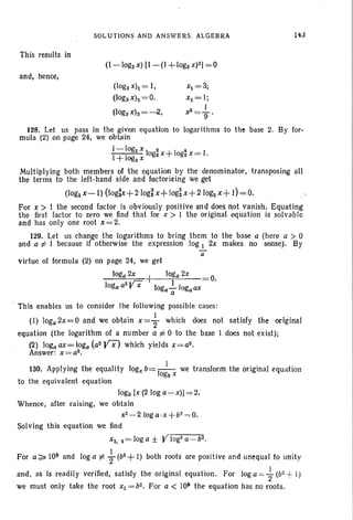 This results in
SOLUTIONS AND ANSWERS. ALGEBRA 14J
and, hence,
(togaxh= I,
(Ioga xlz= o.
(togaxh = -2,
Xt=3;
xz=l;
1
x3
= g '
128. Let us pass in the given equation to logarithms to the base 2. By for-
mula (2) on page 24, we obtain
I- logzx I Z 4
1+logz X ogzx+ 10gz x= I.
Multiplying both members of the equation by the denominator. transposing all
the terms to the left-hand side and factorizing we get
(Iogzx-I) (Iog;x+210g~x+ logi x+210gz x+ I) = O.
For x > I the second factor is obviously positive and does not vanish. Equating
the first factor to zero we find that for x > I the original equation is solvable
and has only one root x=2.
129. Let us change the logarithms to bring them to the base a (here a > 0
and a i= I because if otherwise the expression log 1 2x makes no sense). By
a
virtue of formula (2) on page 24. we get
loga 2x + loga 2x
loga aZyx 10ga..!..logaax O.
a
This enables us to consider the following possible cases:
(I) loga2x=O and we obtain x= ~ which does not satisfy the original
equation (the logarithm of a number a i= 0 to the base I does not exist);
(2) 10gaax=loga(aZYX) which yields x=az.
Answer: x=az.
130. Applying the equality log" b=-I_1- we transform the original equation
ogb x
to the equivalent equation
10gb [x (2 log a-x)]= 2.
Whence, after raising, we obtain
xZ - 2 10g a,x + b2 = O.
Solving this equation we find
Xl. z=loga ± YlogZa
-b2
•
For a:;;;. lOb and log a i= +(b2 + I) both roots are positive and unequal to unit y
and, as is readily verified, satisfy the original equation. For log a =+(b2 +l)
we must only take the root Xl =bz. For a < 1010 the equation has no roots.
 