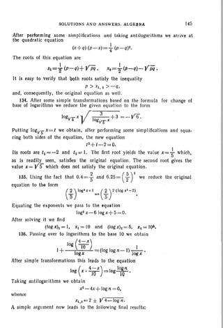 S0l,VTlONS AND ANSWERS. ALOE1UU. 145
135. Using the fact
equation to the [arm
After' pel'rormlng some simpl ifications and taking antilogarithms we arrive at
the quadratic equation
1
(x+q) (P-x)=T (p_q)2.
The roots of this equation are
I .r= I «r:':
~=T~~~+r~, ~=T~-~~rM'
It is easy to verify that Qt;lth roots satisfy the inequality
P > X1• 2 >-q,
and, consequently, the original equation as well.
134. After some simple transformations based on the formula for change of
base of logarithms we reduce the given equation to the form
logvs x ... .r _1_·_3_+3=~Y6.
V ogvS'" x
Putting 10gVS'"x=t we obtain, after performing some simplifications and squa-
ring both sides of the equation, the new equation
. . . t2+t -2 ".;;0. . .
Its roots are t1 =-2 and t2 =:·. The first root yields the value X= ~ Which,
as is readily seen, satisfies the original equation. The second root gives the
value X= YS which does not satisfy the original equation.
that 0.4=; and 6.2q= ( : ) 2 we reduce the original
(;rQg'x+l= ( ; r (log x'~2).
Equating the exponents we pass to the equation
log2x-610gx+S=O.
After solving it we find
(loRx)i=I, x1=IO and (Iogxh=5, x2= 1Q4.
136. Passing over to logarithms to the base 10 we obtain
log (4j~X) . I
1+ logx .(log logn-I) Jogx •
After simple transformations this leads to the equation
( 1-x) logn
log x'-ro =log lQ •
Taking antilogarithms we obtain
x2-4x+log n =0,
whence
Xl,2=2 ± Y4_log n.
A simple argument now leads to the following final results;
 