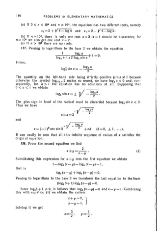 146 PROBLEMS IN ELEMENTARY MATHEMATICS
(a) If 0 < 11 < 10· and 11 :t: 10~, the equation has two difierent rools, namely
xl =2 + Y4-log1l and x~ = 2 - J!4-log1l.
(b) If 11= loa, there is only one root x =3 (x=1 should be discarded); for
11 = 10· we also gel one root x =2.
(c) If fl > 10· there are no roots.
137. Passing to logarithms to the base 2 we obtain the equation
I IOg2 a +1 -0
log. sin x 2 log. sin x - .
Hence,
I
2 . IOg2 a
og. SIn x= - -2-'
The quantity on the left-hand side being strictly positive (sin x :I: I because
otherwise the symbol logsln x 2 makes no sense), we have log. a < 0 and, con-
sequently, for a > I the equation has no solutions at all. Supposing that
o < a < 1 we obtain
I
. .. / log. a
og2sin x = ± V - -2- .
The plus sign in front of the radical must be discarded because log2sin x < O.
Thus we have
_y_log,a
sinx=2 2
and
ylOg";Qx= (- I)karc sin 2- --2-+1tk (k=O, ±I, .. .).
It can easily be seen that all this infinite sequence of values of x satisfies the
origin al equation.
38. From the second equation we find
2
x+g=--. (I)
x-g
Substituting this expression for x+ y into the first equation we obtain
1-log2(x-g)-Ioga (x-g) = J,
that is
log. (x- g) +logs (x- g) = O.
Passing to logarithms to the base 3 we transform the last equation to the form
(log. 3 +I) loga(x- g) = O.
Since log23 +I :1= 0, it follows that logs (x-g)=O andx-y=I.Combining
this with equation (I) we obtain the system
x+y =2, }
x-g = I.
Solving it we get
3
x="2'
I
g="2'
 