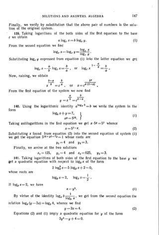 SOLUTIONS AND ANSWERS. ALGEBRA
Finally, we verify by substitution that the above pair of numbers
tion of the original system.
139. Taking logarithms of the both sides of the first equation
c we obtain
147
is the solu-
to the base
alogex=blogey. (I)
From the second equation we find
loge X
10gex-logeY=--- .
oge Y
Substituting loge Y expressed from equation (I) into the latter equation we get
a
a b l- b_b
loge x- b logex=a' or loge X -a-.
Now, raising, we obtain
b-a b b'
x-b- =ca , or x=ca (b-a) •
From the first equation of tile system we now find
a b
b b-a
y = X =c .
140. Using the logarithmic identity a1og" b=b we write the system in the
form
Jog5 x+ y = 7. } (J)
xl/=512•
Taking antilogarithms in the first equation we get x·51/=57 whence
x=57 - 1/. (2)
Substituting x found from equation (2) into the second equation of system (I)
we get the equation 512+ y2- 7y = 1 whose roots are
y, = 4 and Y2 = 3.
Finally, we arrive at the two solutions
x,=125. y, =4 and x2=625, Y2=3 .
141. Taking logarithms of both sides of the first equation to the base Y we
get a quadratic equation with respect to logyx of the form
210g~x-510g!lx+2 =O,
whose roots are
)ogll x =2,
If logy x = 2, we have
x =y2• (1)
By virtue of the identity loga b -I_I-, we get from the second equation the
ogb a
relation logy {y-3x)=logy 4, whence we find
y-3x=4. (2)
Equations (2) and (I) imply a quadratic equation for Y of the form
3y2 _ y+4=O.
 