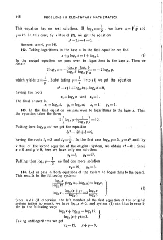 148 PR08LEMS IN ELEMENtAR't MATHEMAtICS
(I)
Then we
(I)
til = 10gb a; xz= I, Yz = I.
we pass over to logarlthrns to the base x, 'Then
I' «r
This equation has no real solutions. If logy x=2"' we have x= r Ii and
y;;= x2• ln .this case. by virtue nf (2). we get theequation
x2-3x-4=O.
Answer: x=4. y=16.
142. Taking logarithms to the base a in the first equation we find
x+ y loga b= 1+loga b.
In the second equal ion we pass over to logarithms to the base a.
obtain
2 I loga Y (oga b 2 I
oga x= - t- -b I - oga v-oga ogara
which yields x= -!... Substituting y = ~ into (I) we get the eq,uation
y x
xZ-x(1 +foga b)+ loga b=O,
having the roots
Xl = loga band Xz= I.
The final answer is
XI =Ioga b.
143. In t1Je first equation
the equation takes the form
3 (Iogx Y+-
I
_I_) = 10.
og... y
Putting here logx y =t we get the equation
3tZ-IO/+3=0.
' . I
having the roots tl = 3 and 12 = 3 ' In the first case logxy=3"y=rand. by
virtue of the second equation of the original system, we obtain x4= 81. Since
x > 0 and y > O. here we have only one solution:
Xl = 3. Yl= 27.
Putting then lo~x Y= ~ we find one more solution
xz= 27. Yz,=3.
144. Let us pass in both equations of the system to logarithms to the base 2.
This results in the following system:
I~;:zl; (Iogz x+ logzY) = logzx, }
10 x » logz(x+ y) 3 logzX
gz logz3 logz3
Since x;e1 (if otherwise, the left member ,of the first equation of the oriIDnal
system makes no sense). we have logzx ;e 0, and' system (I) can thus be rewrit-
ten in the following way:
logzx+ log, y = logz J2, }
IDgz (x+y)=3.
Taking antilogarithms we get '
xy=12, i+y=8.
 