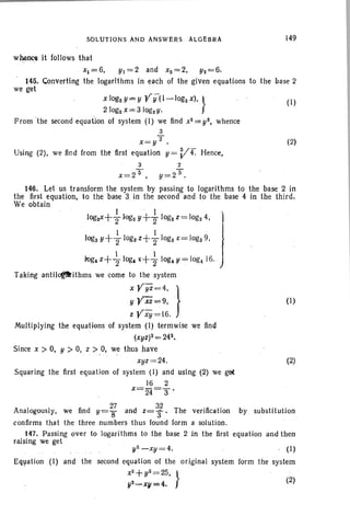 SOLUTIONs AND ANSwli;RS ALGEBRA 149
wheOOl it follows that
Xl =6, YI =2 and x2=2. Y2=6.
145. Converting the logarithms in each of the given equations to the base 2
we get
Xlog2Y=Y ¥y(l-log2 x), } (1)
21og2 X= 3 logzy.
From 'the second equation of system (1) we find x2=yS, whence
3
x=y2. (2)
Using (2), we find from the first equation y = Vr. Hence,
3 2
_25 _25x - , y- .
146. Let us transform the system by passing to logarithms to the base 2 in
the first equation, to the base 3 in the second and to the base 4 in the third.
We obtain
I . I
log~+2Iog2 y +2 IOg2 z= IOg2 4, 1
1 1 Ilogs Y+210gs z+210gs x= logs9,}
1 I Ik>g,z+"2 log, t+210g,y~log,16. )
Taking antilcfltithms we come to the system
x¥yz=4. }
YVXi=9, .
z¥xy =16.
Multiplying the equations of system (I) termwise we find
(xyz)2=242•
Since X > 0, Y > 0, z >0, we thus have
xyz =24.
Squaring the first equation of system (I) and Ising (2) we get
16 2
x=2-i=3'
(I)
(2)
y2-xy =4. . (I)
second equation of the original system form the system
X2.+. y2 =25, }
~_~=~ . W
Equation (I) and the
Analogously, we find y=2; and z=¥.. The verification by substitution
confirms that the three numbers thus found form a solution.
147. Passing over to logarithms to the base 2 in the first equation and then
raising we get
 