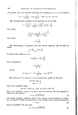 ISO PROBLEMS IN ELEMENTARY M AT H EM AT ICS r
This system has two solutions satisfying the conditions y > x, y > 0, namely:
7 1
xj= - Y2 ' Yj= Y 2 and x2= 3, 112=4.
148. Dividing both members of the equation by 4X we find
This yields
3
(~r=3~3 =(~)2
and. hence,
3
x=2"'
149. Subsli<tuting y expressed from the second equation Into the first we
obtain
x
xj= yj= l,
(I)
It follows that either x = I or
and. consequently,
I
x=V 3 .
Answer:
I 3V-g '
X2=V a ' Y2= .
150. Pulling aX= u and aY = v we represent the system in the form
U
2
+ v2
= 2b. }
uu ecc.
These two equations imply
(u+v)2=2(b+c) and (u- v)2= 2(b-c).
Since the sought -lor values of u and v must be positive. the 'first equation is
reduced to the equation
The second equation indicates that lor the system to be solvable, ;it is neces-
sary to require. besides the positivity 01 the numbers b and C., that the inequality
b ~ c ~
should be fulfilled. We also have
U-II=± Y 2 (b-c) (3)
 