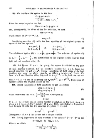 152
( I)
(3)
x-y=2. (I)
the firs] equation af the original system we
lijlll. W~ trlll1sftrm til, system in the form
(3x+y)X-u=9. }
x-V324 = 2(3x+ y)2.
From the second equation we find
324=2x-u (3X+y)2(X-V)
and, consequently, by virtue of the first equation, we haU
324=2x-u·81
which results in 22 = 2x -u, i.e.
Combining equation (I) witll
arrive at the two systems
X-!li=2,} (2) X~1I"""2.}
3x+!I=3, 3x+!I= ......3.
The solution of system (2) is XI"'" f' !ll'ii' 4 , Ihe iOlutiqn of system (3)
is x~ = - ~ , Y2 = - : . The substitution in the original system confirms that
both pairs of numbers satisfy it.
153. Put .!L = a.. If a.= I, i.e. p= q, the system is satisfied by any pair
p
of equal positive numbers. Let us, therefore, suppose that . a. :f:: I. From the
~cm~ equation we get x== y.. Taking logarithm. of both~ides of the first
equation and using the above equality we obtain ytogy(a.-y~-I)=O. We
have Y > 0 and therefore either log y=O or a. =y~- . In the first case we ob-
. ct I
t . I I d I th d ct~ I (:1;-1 m Ih . fam XI = , YI = an In e secon case x, ... a ,y,-.=(X .';'0 · pairs 0
numbers satisfy the original system as well.
154. Taking logarithms of both equations we get the system
y log x=x log y, }
x logp=y log q,
x log q
which determines. the ratio -=-1- =a.. Consequently,
y og p
x=a.y. (2)
If p = q, the. system ~as an infintte number or solutions of th~ form A;;;=V>= a
where a > 0 IS an arbitrary number. If p:/= q, then, substltutrng x determined
from formula (2) into the first equation of system (I) we find
ct · 1
X=a.a.-I, y=a.ct - 1.
Consequently, if Pi: q the system has a unique solution.
ISS. Taking logarithms of both members of the equality a)=c!-bt we get
2= toga(c-b)+ tog~ (c+b).
Whence we obtain
 
