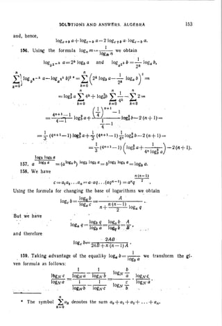 SOLtfrlON:S AND ANSWlSRS. ALGEBRA
and, hence,
153
10gb 10gba
157. a 10gb a = (aloga /I) 10gb lOlUJ a= b10gb 10gb a= 10gb a.
158. We have
n(n-l)
c=Uta!.. .an=a·aq . . .(aqn-1) =anq-2-
Uslng the formula for changing the base of logarithms we obtain
logeb.= log!f b . A m
logac +n (n-l) 1
n 2 oga q
.But .weh~ve
and therefore
. ·· 2AB ·
logeb=2nll+h(n-I)A .
I
159. Taking advantage of the equality toga b= -I-- we transform the gl-
og/l a
yen formula as follows:
n
• The symbol ~ all denotes the sum ao+a1+a2 + ...+an'
1<=0
 