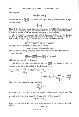 154
This implies
PROBLEMS IN ELEMENTARY MATHEMATICS
b C
logNa- =log.'./} , (I)
because the factor II
OgN
c is different from zero. Taking antilogarithmsIn equa-
ogNa
lity (I) we get ·
(2)
Thus, b is the mean proportional between a and c. Taking then logarithms of
both sides of equality (2) to an arbitrary base N and carrying Gut the transfor-
mations in reverse order we complete the proof of the assertion.
160. It should be supposed that N i= 1 because, if otherwise, the fraction
on the right-h and side becomes indeterminate. Dividing the identity to be pro-
ved by loga N 10gb N loge N we replace it by the equivalent relation
_I_+_1_+ __1 _ 1
Joga N 10gb N loge N logabeN .
Passing here to logarithms to the base N we get
10gNa+ 10gN b+ 10gNC= 10gNobc.
The last identity being obviously valid, the problem has thus been solved.
161. We have
logax _logx ab _I +logxb-I + 1 b
- - - - - - - oga
logabx logxa 10R~a '
which is what we set out to prove.
162. Using the logarithmic identity 10gb a= II
Oge
b
a
we transform the left
age
member of the given inequality in the following way·:
log3 x
log-!.. x+ logsx=--l+logax= logs x (IOg-!.. 3+1) =
. 2 logs 2" 2
3 JOlts X logs x
=Iogsx·log 1 -=~=---. '
- 2 log.!- log 3 2
2 3 2 -
"2 2
Then the given inequality takes the form
logax I
---->log 3 2 •
'2
. 3
We have 2 > I and 2" > I, and, by property of logarithms, log 3 2 > O. Con-
2
sequently, the foregoing inequality is equivalent to the inequality
logs x < -log 3 2.
T
Hence, noting that x > 0 according to the meaning of the problem, we finally
obtain
O<x<3
-log 3 2
T
 